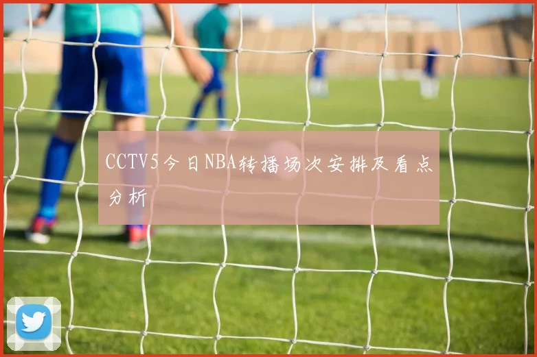 CCTV5今日NBA转播场次安排及看点分析